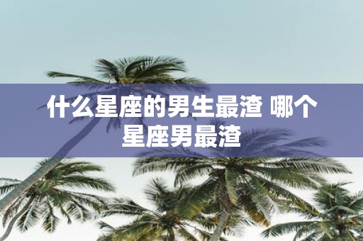 什么星座的男生最渣 哪个星座男最渣