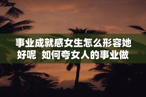 事业成就感女生怎么形容她好呢 如何夸女人的事业做得好