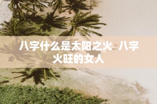 八字什么是太阳之火 八字火旺的女人