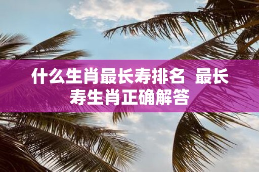 什么生肖最长寿排名 最长寿生肖正确解答