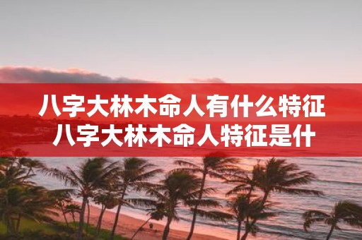 八字大林木命人有什么特征 八字大林木命人特征是什么