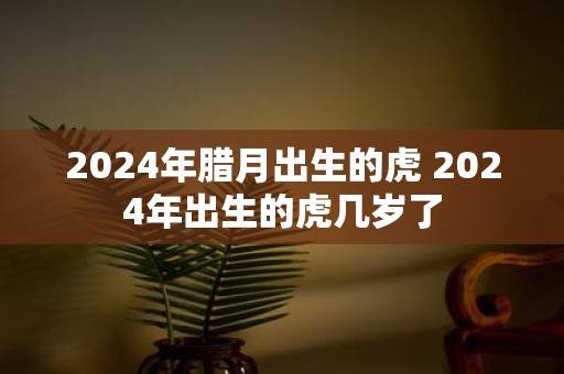2025年腊月出生的虎 2025年出生的虎几岁了