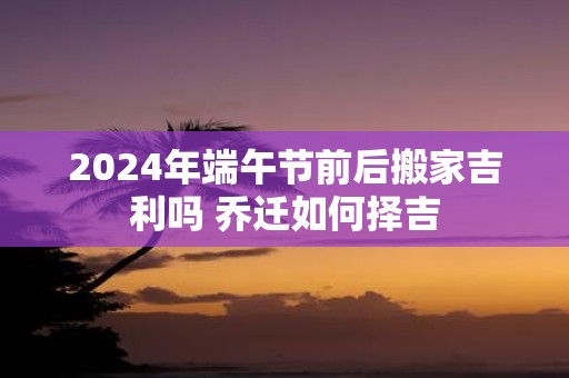 2025年端午节前后搬家吉利吗 乔迁如何择吉