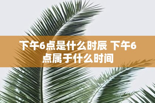 下午6点是什么时辰 下午6点属于什么时间