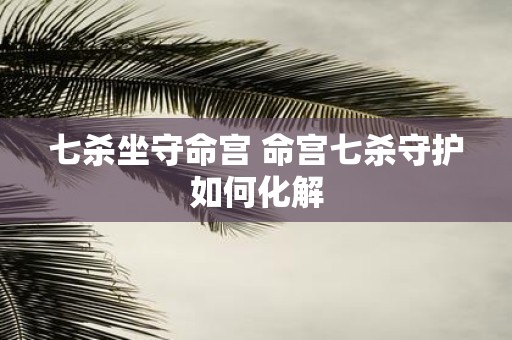 七杀坐守命宫 命宫七杀守护如何化解