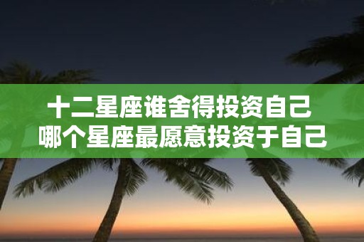 十二星座谁舍得投资自己 哪个星座最愿意投资于自己