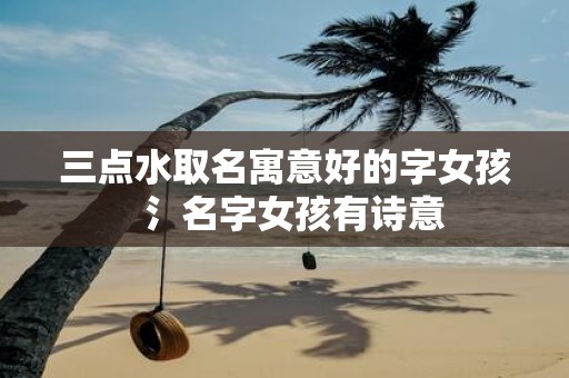 三点水取名寓意好的字女孩 氵名字女孩有诗意
