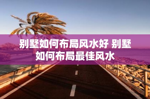 别墅如何布局风水好 别墅如何布局最佳风水