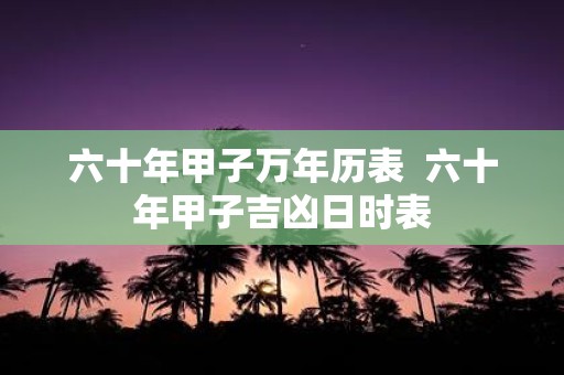 六十年甲子万年历表 六十年甲子吉凶日时表