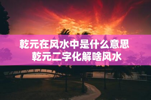 乾元在风水中是什么意思 乾元二字化解啥风水