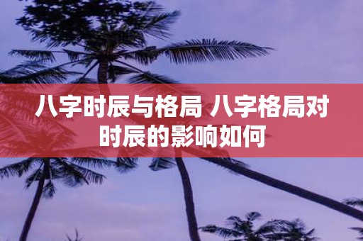 八字时辰与格局 八字格局对时辰的影响如何