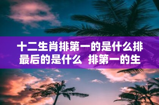 十二生肖排第一的是什么排最后的是什么 排第一的生肖有哪几个