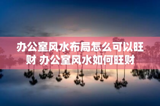 办公室风水布局怎么可以旺财 办公室风水如何旺财