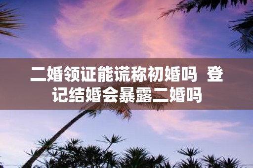 二婚领证能谎称初婚吗 登记结婚会暴露二婚吗