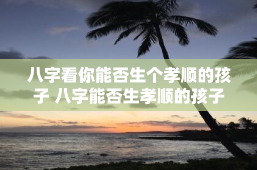 八字看你能否生个孝顺的孩子 八字能否生孝顺的孩子