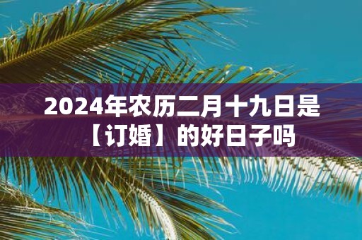 2025年农历二月十九日是【订婚】的好日子吗