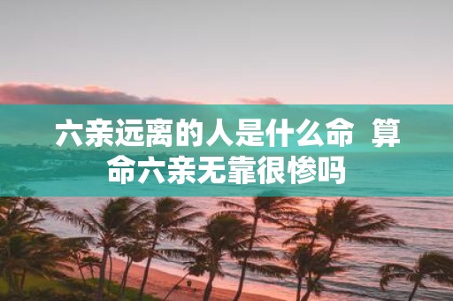 六亲远离的人是什么命 算命六亲无靠很惨吗