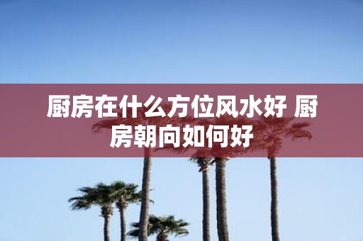 厨房在什么方位风水好 厨房朝向如何好