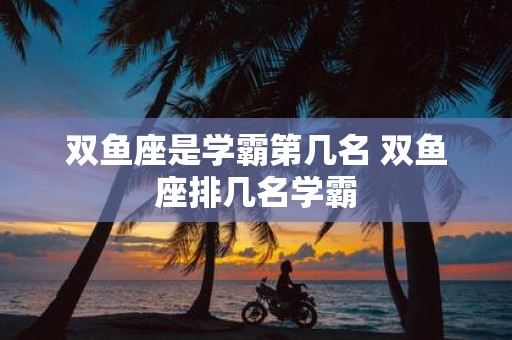 双鱼座是学霸第几名 双鱼座排几名学霸