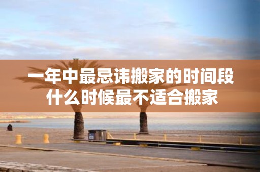 一年中最忌讳搬家的时间段 什么时候最不适合搬家