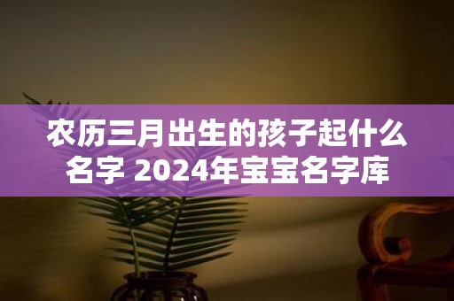 农历三月出生的孩子起什么名字 2025年宝宝名字库