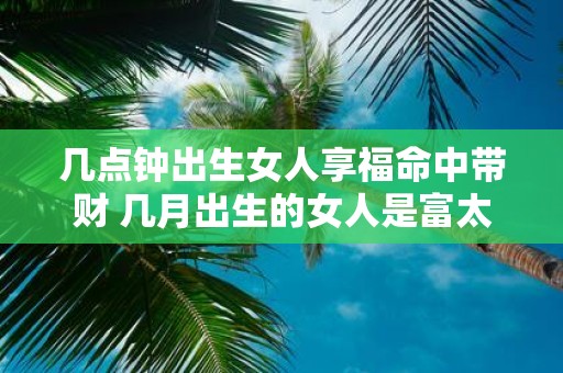 几点钟出生女人享福命中带财 几月出生的女人是富太太命