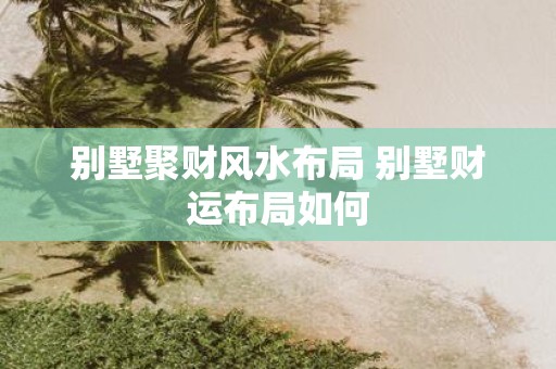 别墅聚财风水布局 别墅财运布局如何