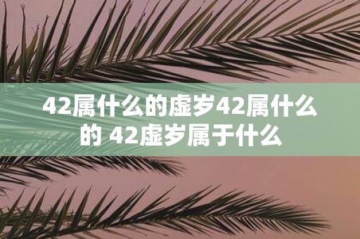42属什么的虚岁42属什么的 42虚岁属于什么