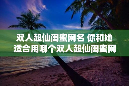 双人超仙闺蜜网名 你和她适合用哪个双人超仙闺蜜网名