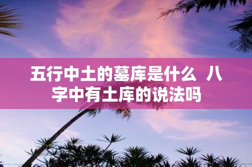 五行中土的墓库是什么 八字中有土库的说法吗