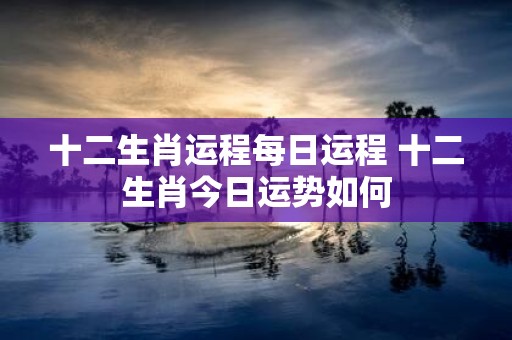 十二生肖运程每日运程 十二生肖今日运势如何