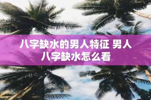 八字缺水的男人特征 男人八字缺水怎么看