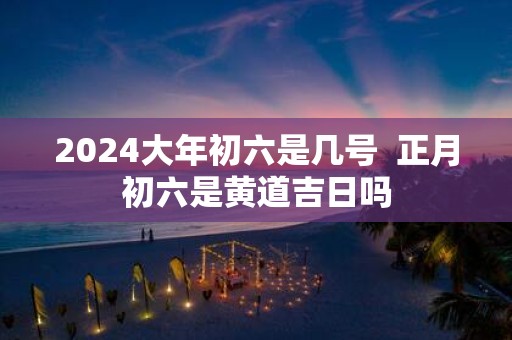 2025大年初六是几号 正月初六是黄道吉日吗