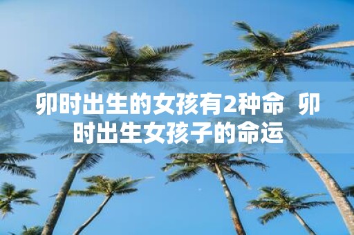 卯时出生的女孩有2种命 卯时出生女孩子的命运