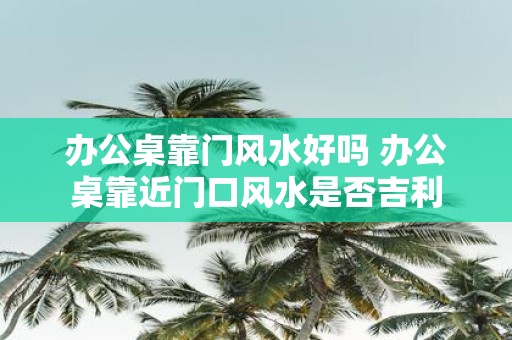 办公桌靠门风水好吗 办公桌靠近门口风水是否吉利