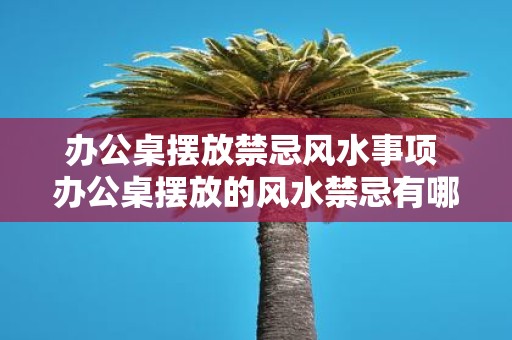 办公桌摆放禁忌风水事项 办公桌摆放的风水禁忌有哪些