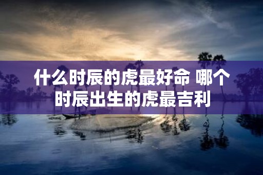 什么时辰的虎最好命 哪个时辰出生的虎最吉利