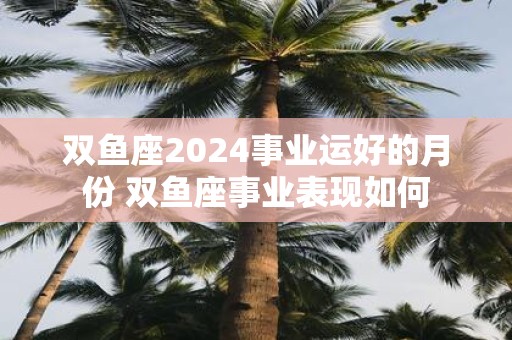 双鱼座2025事业运好的月份 双鱼座事业表现如何