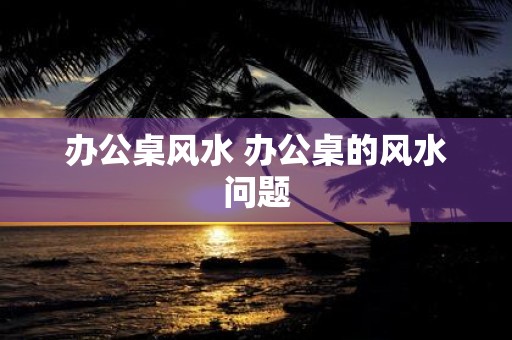 办公桌风水 办公桌的风水问题