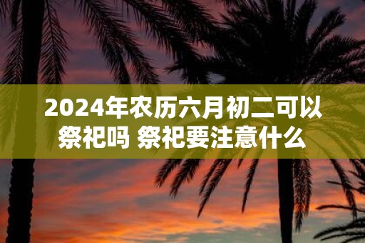 2025年农历六月初二可以祭祀吗 祭祀要注意什么