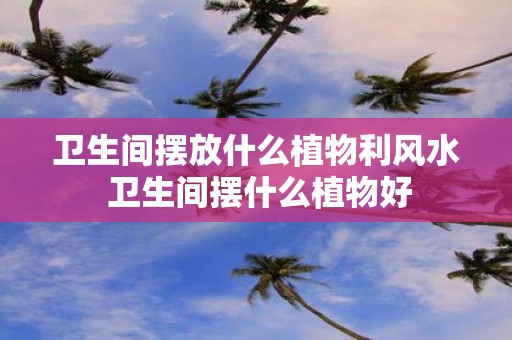 卫生间摆放什么植物利风水 卫生间摆什么植物好