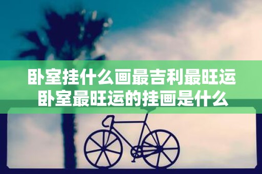 卧室挂什么画最吉利最旺运 卧室最旺运的挂画是什么
