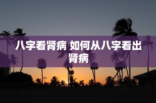 八字看肾病 如何从八字看出肾病