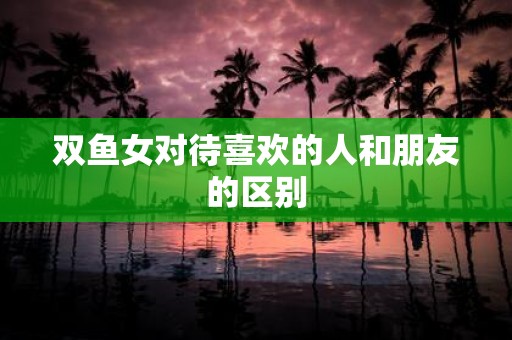 双鱼女对待喜欢的人和朋友的区别