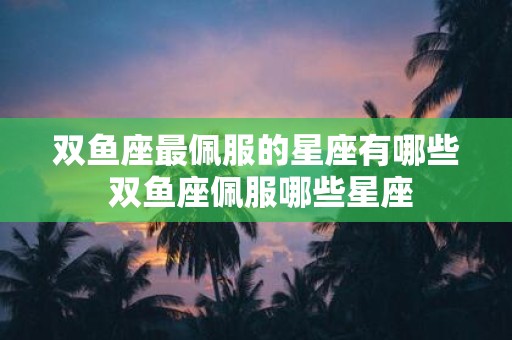 双鱼座最佩服的星座有哪些 双鱼座佩服哪些星座