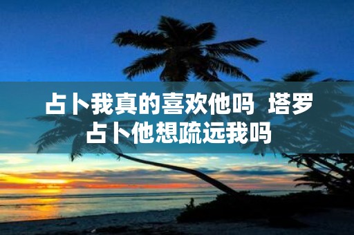 占卜我真的喜欢他吗 塔罗占卜他想疏远我吗 占卜我真的喜欢他吗 塔罗占卜他想疏远我吗