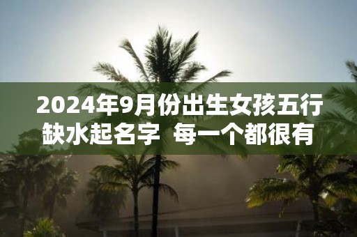 2025年9月份出生女孩五行缺水起名字 每一个都很有内涵