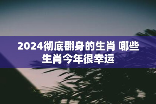 2025彻底翻身的生肖 哪些生肖今年很幸运