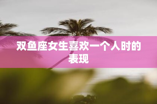 双鱼座女生喜欢一个人时的表现