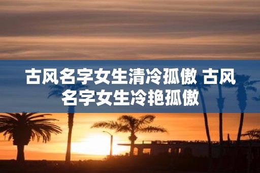 古风名字女生清冷孤傲 古风名字女生冷艳孤傲